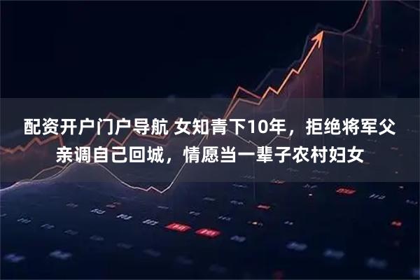 配资开户门户导航 女知青下10年，拒绝将军父亲调自己回城，情愿当一辈子农村妇女