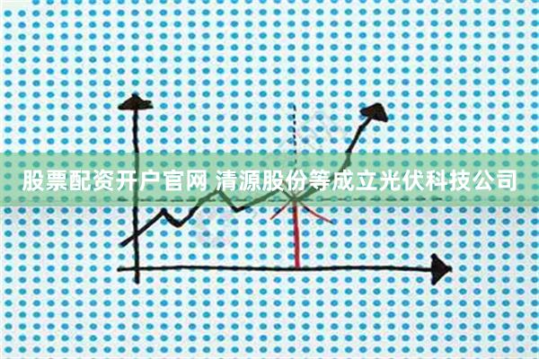 股票配资开户官网 清源股份等成立光伏科技公司