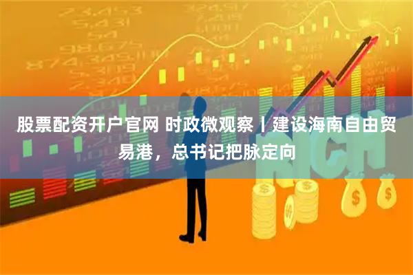 股票配资开户官网 时政微观察丨建设海南自由贸易港，总书记把脉定向