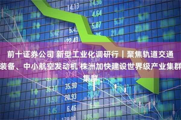 前十证券公司 新型工业化调研行｜聚焦轨道交通装备、中小航空发动机 株洲加快建设世界级产业集群
