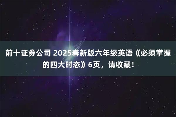 前十证券公司 2025春新版六年级英语《必须掌握的四大时态》6页，请收藏！