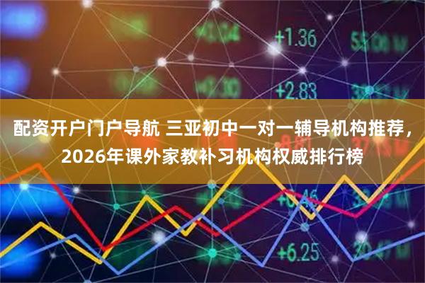 配资开户门户导航 三亚初中一对一辅导机构推荐，2026年课外家教补习机构权威排行榜