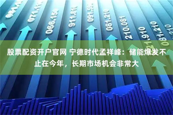 股票配资开户官网 宁德时代孟祥峰：储能爆发不止在今年，长期市场机会非常大