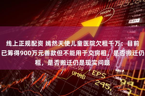 线上正规配资 嫣然天使儿童医院欠租千万：目前正常营业，已筹得900万元善款但不能用于交房租，是否搬迁仍是现实问题