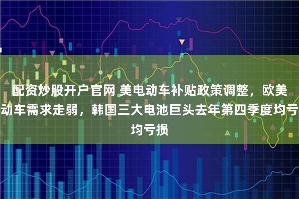 配资炒股开户官网 美电动车补贴政策调整，欧美电动车需求走弱，韩国三大电池巨头去年第四季度均亏损