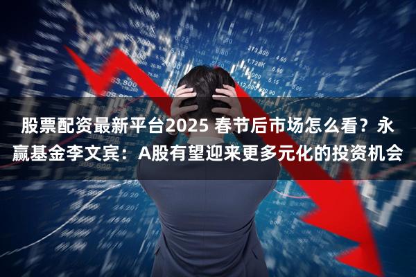 股票配资最新平台2025 春节后市场怎么看？永赢基金李文宾：A股有望迎来更多元化的投资机会