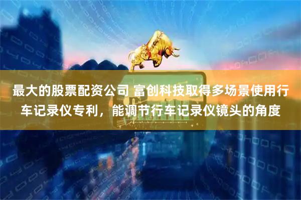 最大的股票配资公司 富创科技取得多场景使用行车记录仪专利，能调节行车记录仪镜头的角度