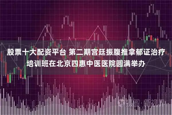 股票十大配资平台 第二期宫廷振腹推拿郁证治疗培训班在北京四惠中医医院圆满举办