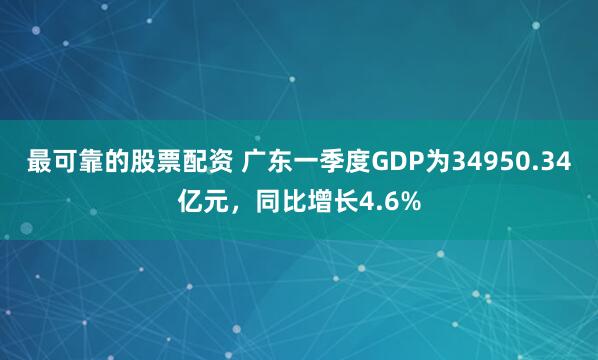 最可靠的股票配资 广东一季度GDP为34950.34亿元，同比增长4.6%