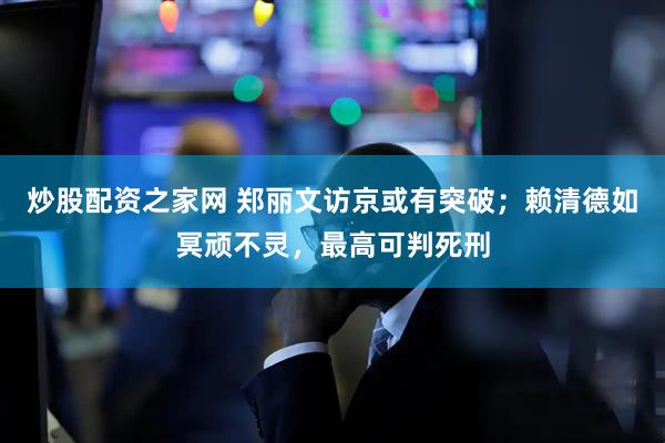 炒股配资之家网 郑丽文访京或有突破；赖清德如冥顽不灵，最高可判死刑