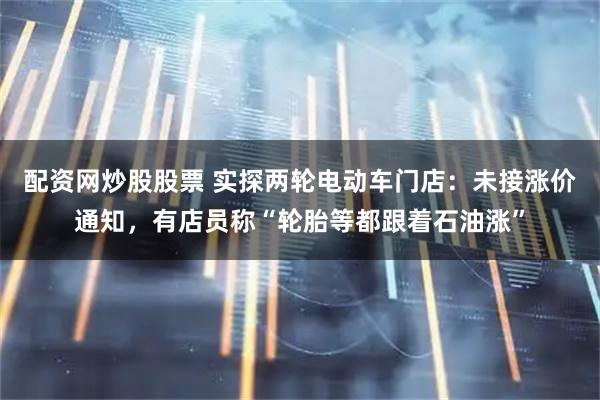配资网炒股股票 实探两轮电动车门店：未接涨价通知，有店员称“轮胎等都跟着石油涨”