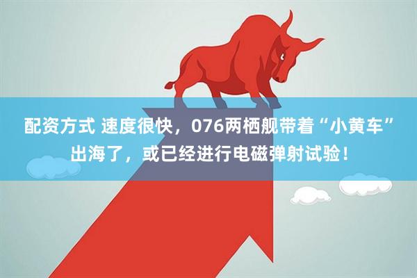 配资方式 速度很快，076两栖舰带着“小黄车”出海了，或已经进行电磁弹射试验！
