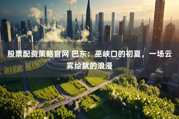 股票配资策略官网 巴东：巫峡口的初夏，一场云雾绘就的浪漫