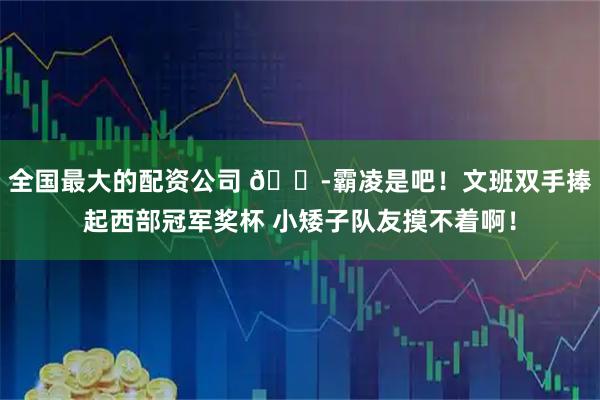 全国最大的配资公司 😭霸凌是吧！文班双手捧起西部冠军奖杯 小矮子队友摸不着啊！