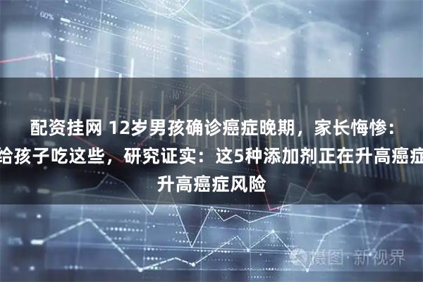 配资挂网 12岁男孩确诊癌症晚期，家长悔惨：不该给孩子吃这些，研究证实：这5种添加剂正在升高癌症风险
