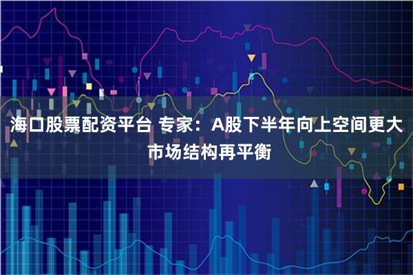 海口股票配资平台 专家：A股下半年向上空间更大 市场结构再平衡
