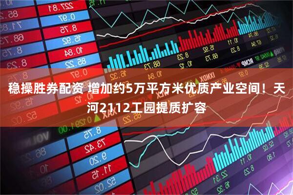 稳操胜券配资 增加约5万平方米优质产业空间！天河2112工园提质扩容